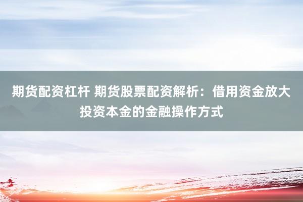 期货配资杠杆 期货股票配资解析：借用资金放大投资本金的金融操作方式