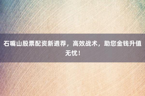 石嘴山股票配资新遴荐，高效战术，助您金钱升值无忧！