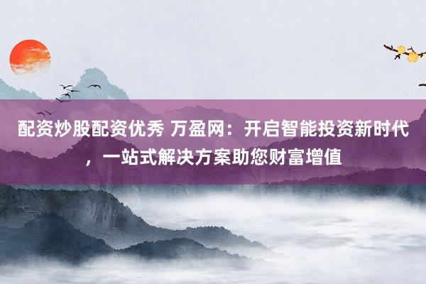 配资炒股配资优秀 万盈网：开启智能投资新时代，一站式解决方案助您财富增值