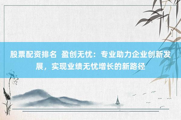股票配资排名  盈创无忧：专业助力企业创新发展，实现业绩无忧增长的新路径