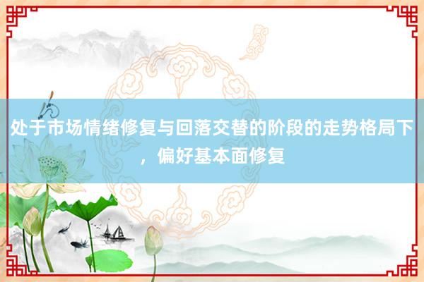 处于市场情绪修复与回落交替的阶段的走势格局下，偏好基本面修复