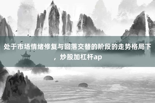 处于市场情绪修复与回落交替的阶段的走势格局下，炒股加杠杆ap