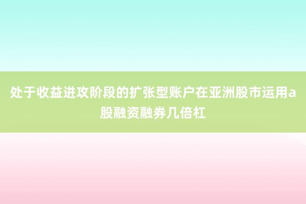 处于收益进攻阶段的扩张型账户在亚洲股市运用a股融资融券几倍杠