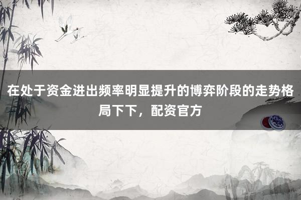 在处于资金进出频率明显提升的博弈阶段的走势格局下下，配资官方