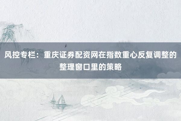 风控专栏：重庆证券配资网在指数重心反复调整的整理窗口里的策略