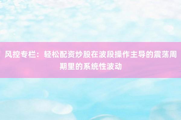 风控专栏：轻松配资炒股在波段操作主导的震荡周期里的系统性波动