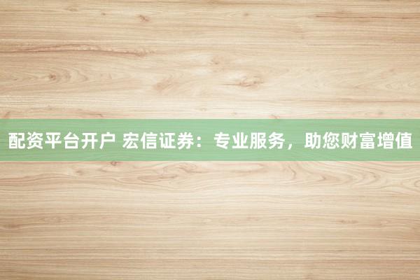 配资平台开户 宏信证券：专业服务，助您财富增值