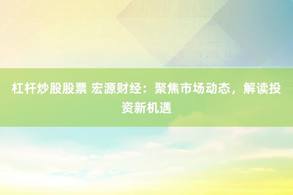 杠杆炒股股票 宏源财经:聚焦市场动态,解读投资新机遇