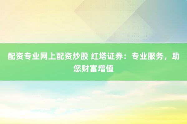 配资专业网上配资炒股 红塔证券:专业服务,助您财富增值