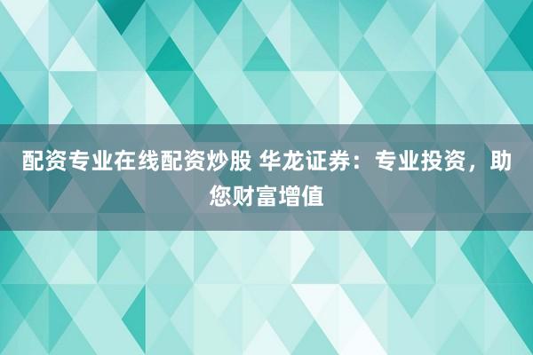 配资专业在线配资炒股 华龙证券：专业投资，助您财富增值