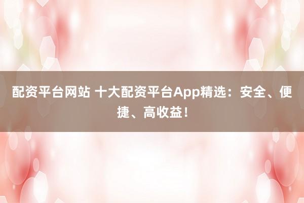 配资平台网站 十大配资平台App精选：安全、便捷、高收益！