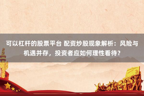可以杠杆的股票平台 配资炒股现象解析：风险与机遇并存，投资者应如何理性看待？