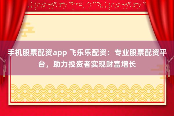 手机股票配资app 飞乐乐配资：专业股票配资平台，助力投资者实现财富增长