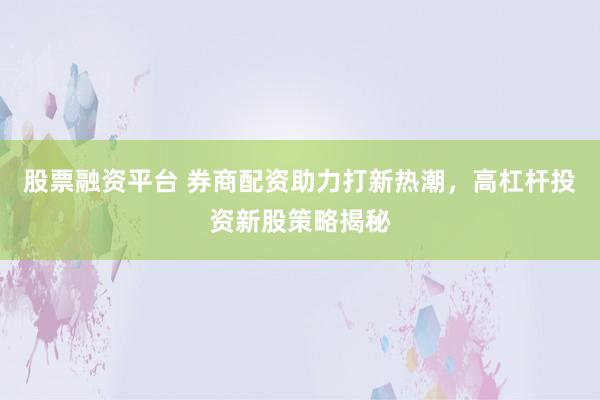 股票融资平台 券商配资助力打新热潮，高杠杆投资新股策略揭秘
