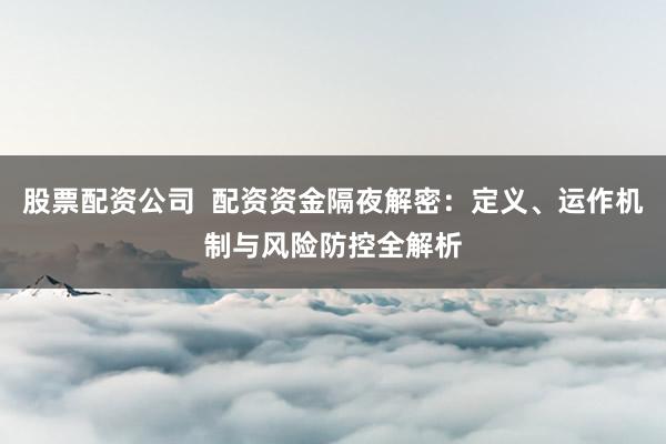股票配资公司  配资资金隔夜解密：定义、运作机制与风险防控全解析