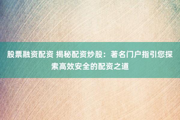 股票融资配资 揭秘配资炒股：著名门户指引您探索高效安全的配资之道