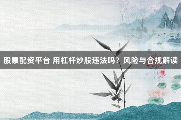 股票配资平台 用杠杆炒股违法吗？风险与合规解读