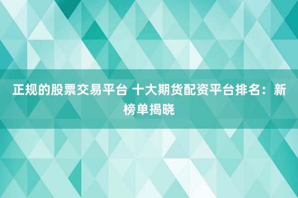正规的股票交易平台 十大期货配资平台排名：新榜单揭晓