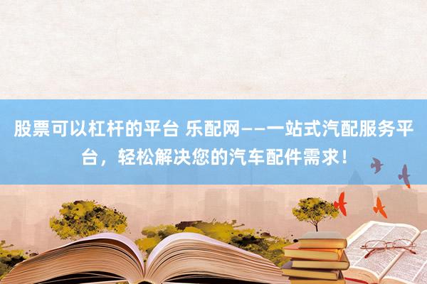 股票可以杠杆的平台 乐配网——一站式汽配服务平台，轻松解决您的汽车配件需求！