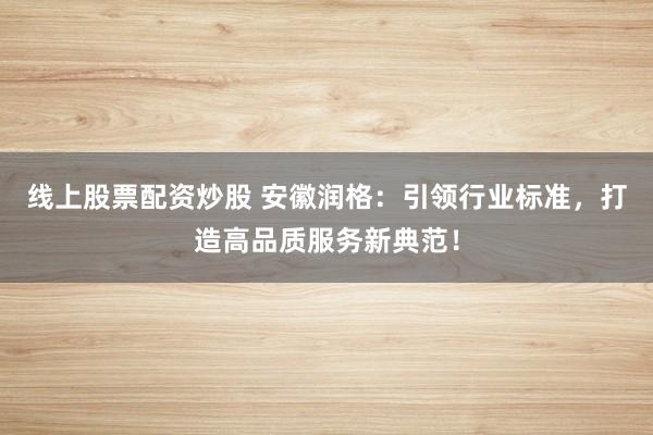 线上股票配资炒股 安徽润格：引领行业标准，打造高品质服务新典范！