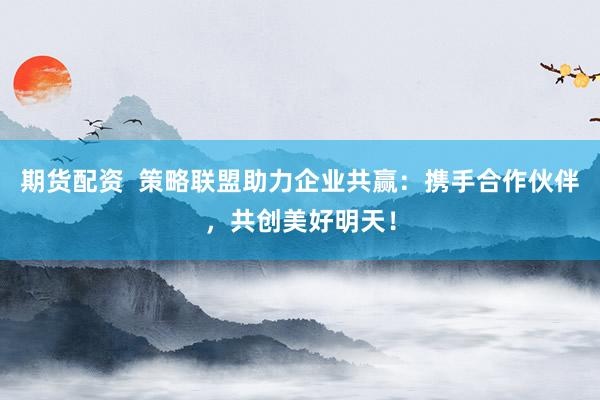 期货配资  策略联盟助力企业共赢：携手合作伙伴，共创美好明天！