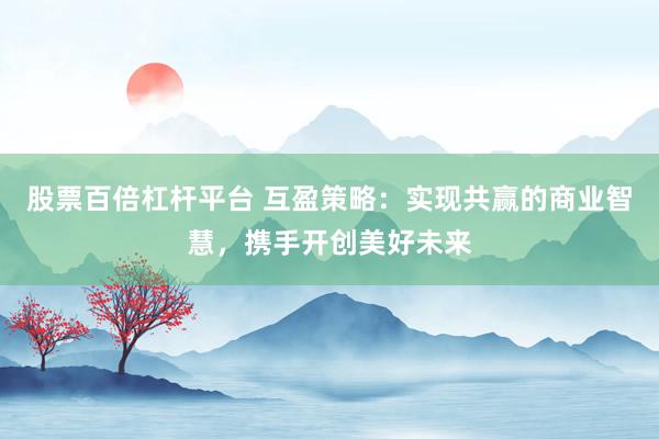 股票百倍杠杆平台 互盈策略：实现共赢的商业智慧，携手开创美好未来