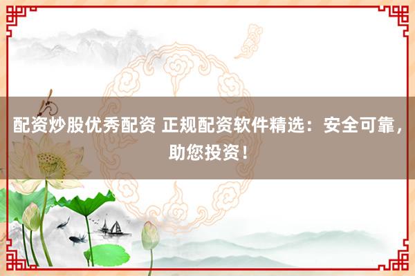 配资炒股优秀配资 正规配资软件精选：安全可靠，助您投资！