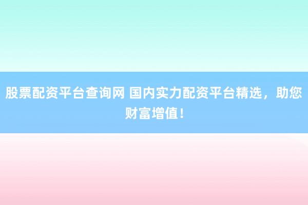 股票配资平台查询网 国内实力配资平台精选，助您财富增值！