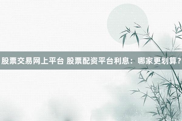 股票交易网上平台 股票配资平台利息：哪家更划算？