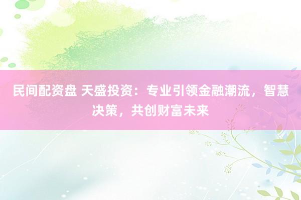 民间配资盘 天盛投资:专业引领金融潮流,智慧决策,共创财富未来