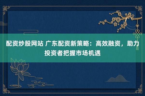 配资炒股网站 广东配资新策略:高效融资,助力投资者把握市场机遇