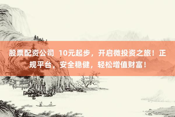 股票配资公司  10元起步，开启微投资之旅！正规平台，安全稳健，轻松增值财富！