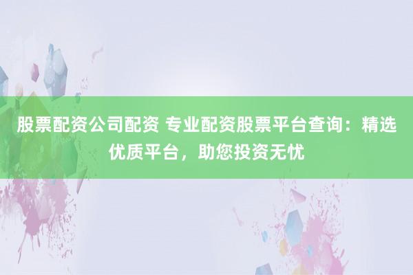 股票配资公司配资 专业配资股票平台查询：精选优质平台，助您投资无忧