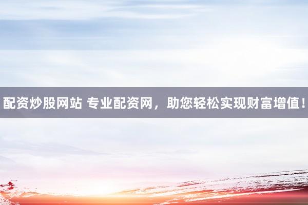 配资炒股网站 专业配资网，助您轻松实现财富增值！