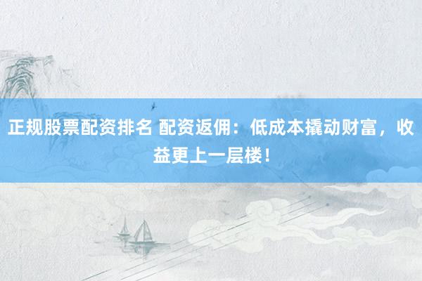正规股票配资排名 配资返佣:低成本撬动财富,收益更上一层楼!