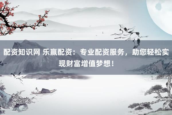 配资知识网 乐赢配资：专业配资服务，助您轻松实现财富增值梦想！