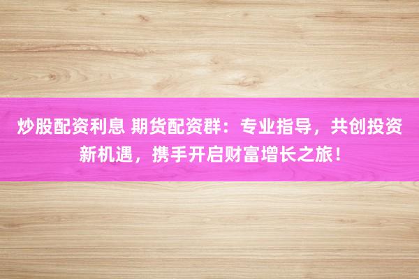 炒股配资利息 期货配资群：专业指导，共创投资新机遇，携手开启财富增长之旅！