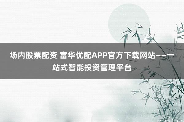 场内股票配资 富华优配APP官方下载网站——一站式智能投资管理平台