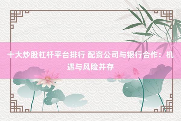 十大炒股杠杆平台排行 配资公司与银行合作：机遇与风险并存