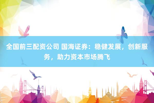 全国前三配资公司 国海证券：稳健发展，创新服务，助力资本市场腾飞