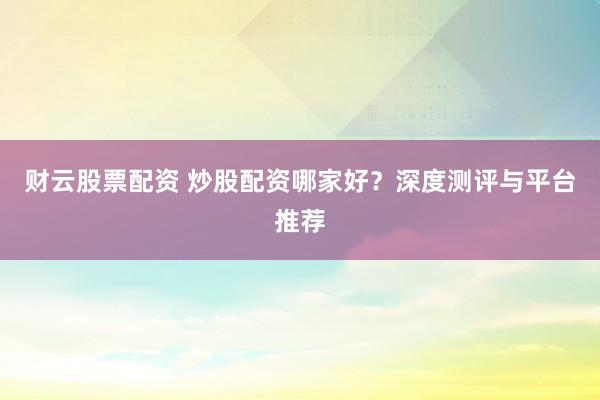 财云股票配资 炒股配资哪家好？深度测评与平台推荐