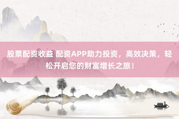 股票配资收益 配资APP助力投资，高效决策，轻松开启您的财富增长之旅！
