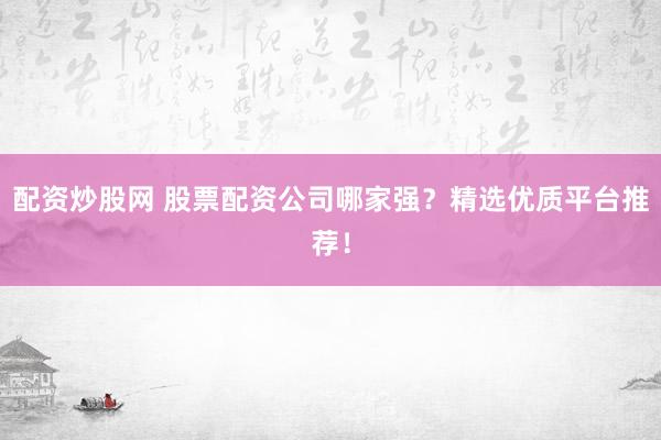 配资炒股网 股票配资公司哪家强？精选优质平台推荐！