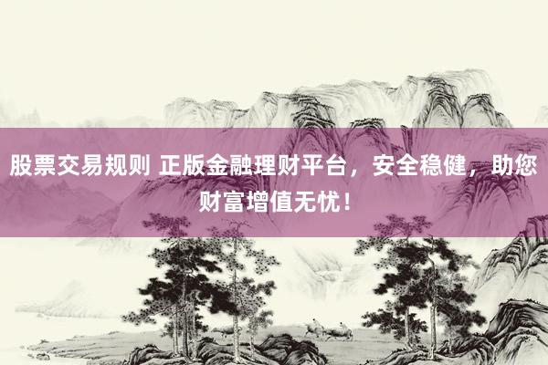 股票交易规则 正版金融理财平台,安全稳健,助您财富增值无忧!