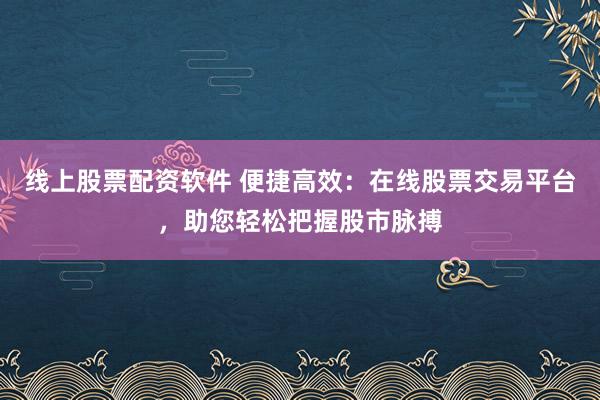 线上股票配资软件 便捷高效：在线股票交易平台，助您轻松把握股市脉搏