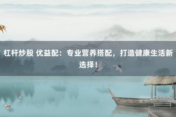 杠杆炒股 优益配:专业营养搭配,打造健康生活新选择!