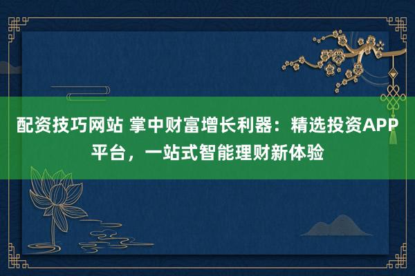 配资技巧网站 掌中财富增长利器:精选投资APP平台,一站式智能理财新体验