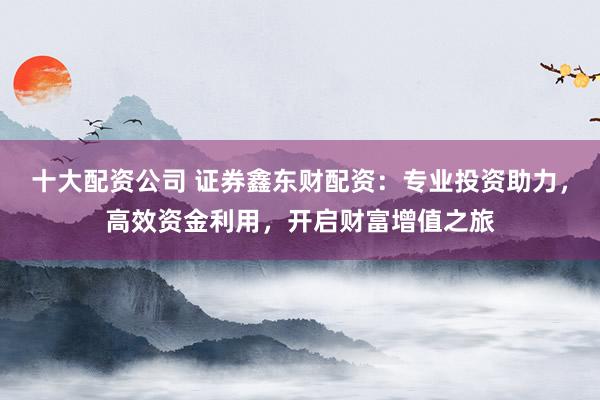 十大配资公司 证券鑫东财配资:专业投资助力,高效资金利用,开启财富增值之旅