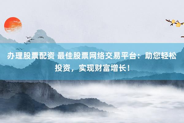 办理股票配资 最佳股票网络交易平台：助您轻松投资，实现财富增长！