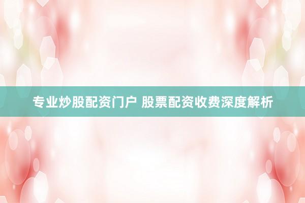 专业炒股配资门户 股票配资收费深度解析
